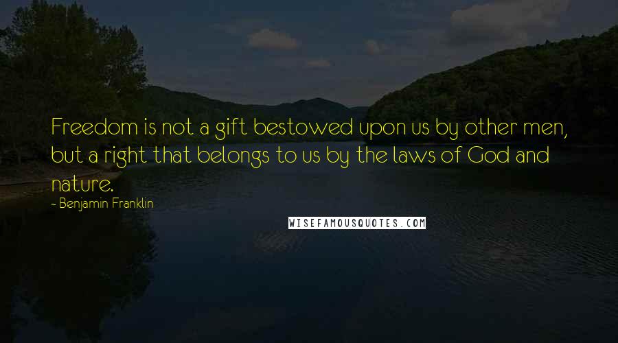 Benjamin Franklin Quotes: Freedom is not a gift bestowed upon us by other men, but a right that belongs to us by the laws of God and nature.