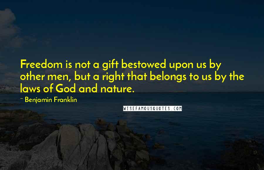 Benjamin Franklin Quotes: Freedom is not a gift bestowed upon us by other men, but a right that belongs to us by the laws of God and nature.