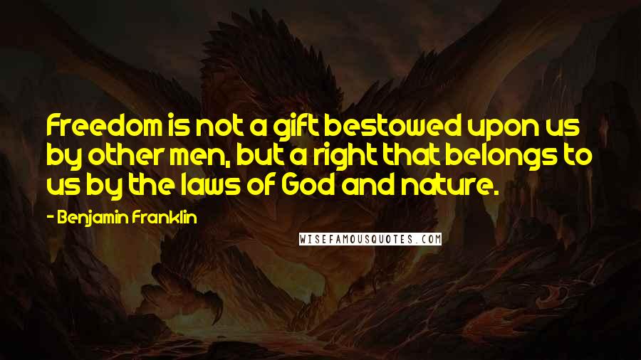 Benjamin Franklin Quotes: Freedom is not a gift bestowed upon us by other men, but a right that belongs to us by the laws of God and nature.