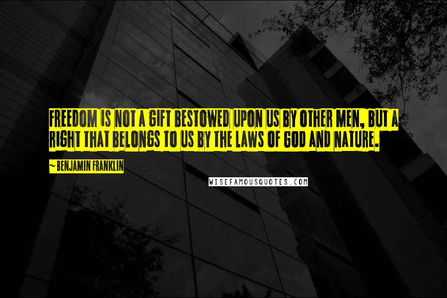 Benjamin Franklin Quotes: Freedom is not a gift bestowed upon us by other men, but a right that belongs to us by the laws of God and nature.