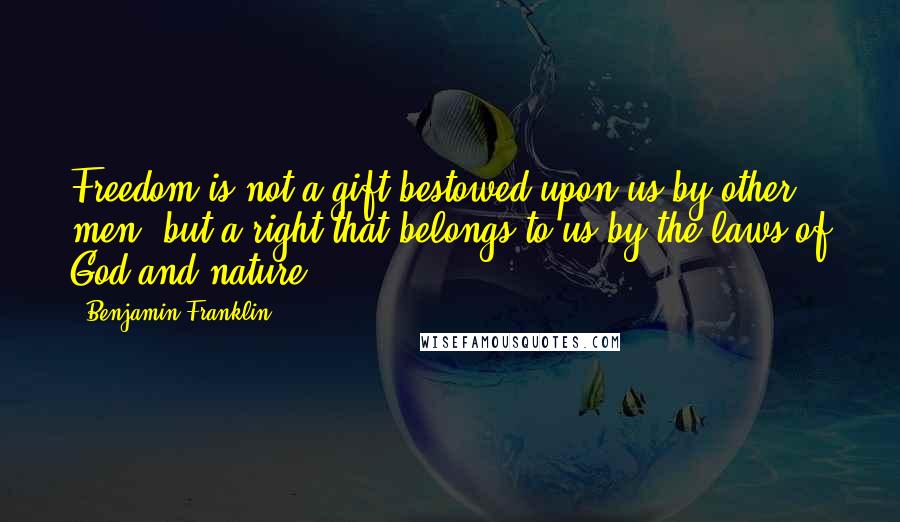 Benjamin Franklin Quotes: Freedom is not a gift bestowed upon us by other men, but a right that belongs to us by the laws of God and nature.