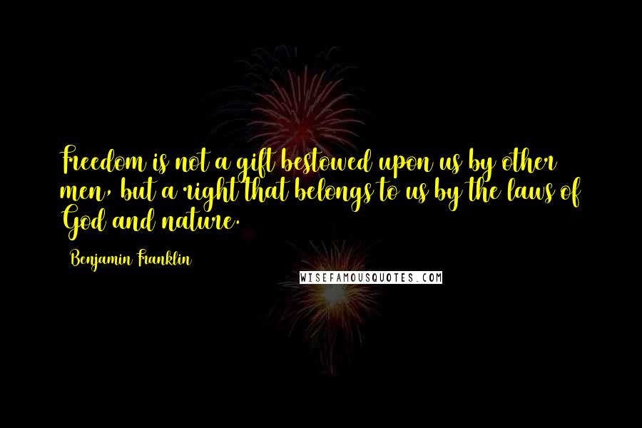 Benjamin Franklin Quotes: Freedom is not a gift bestowed upon us by other men, but a right that belongs to us by the laws of God and nature.