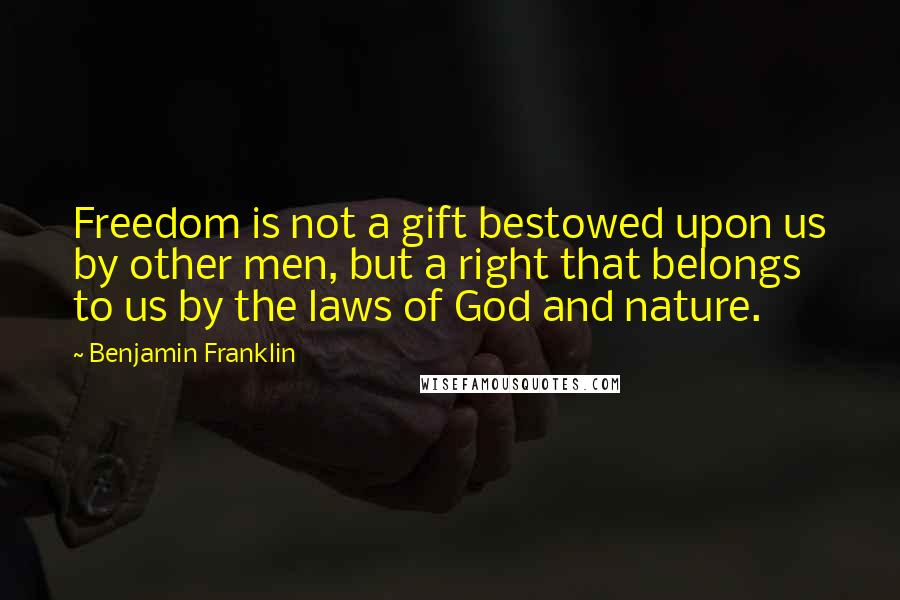 Benjamin Franklin Quotes: Freedom is not a gift bestowed upon us by other men, but a right that belongs to us by the laws of God and nature.