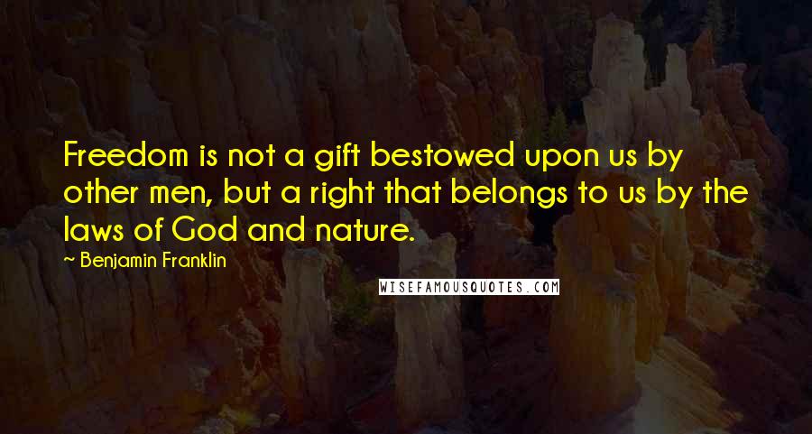 Benjamin Franklin Quotes: Freedom is not a gift bestowed upon us by other men, but a right that belongs to us by the laws of God and nature.