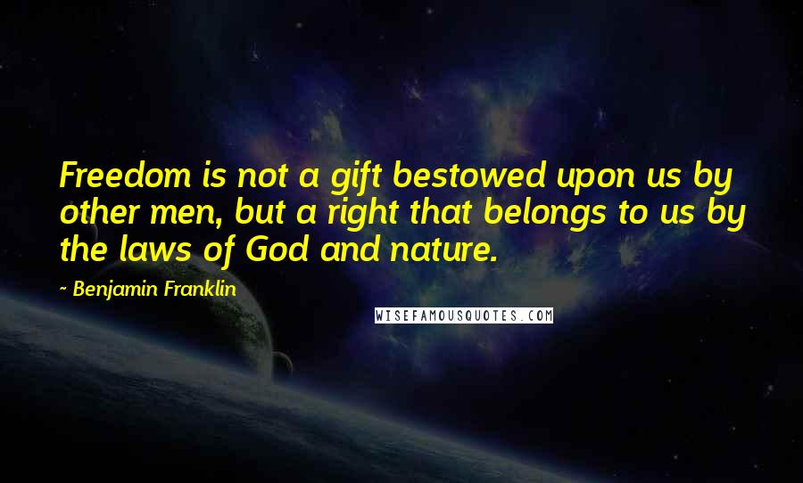 Benjamin Franklin Quotes: Freedom is not a gift bestowed upon us by other men, but a right that belongs to us by the laws of God and nature.