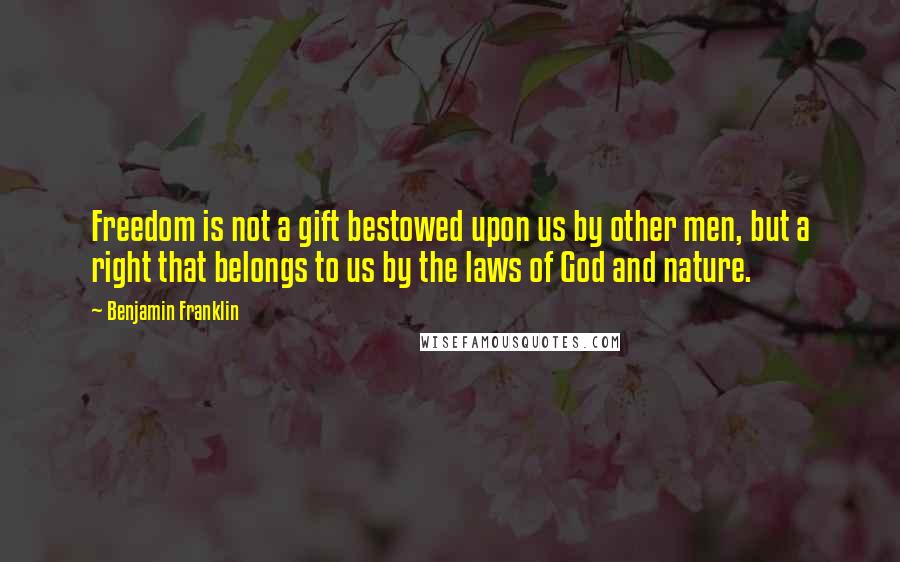 Benjamin Franklin Quotes: Freedom is not a gift bestowed upon us by other men, but a right that belongs to us by the laws of God and nature.