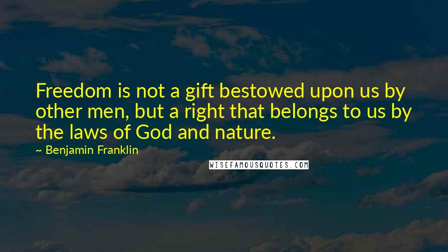 Benjamin Franklin Quotes: Freedom is not a gift bestowed upon us by other men, but a right that belongs to us by the laws of God and nature.