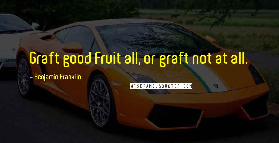 Benjamin Franklin Quotes: Graft good Fruit all, or graft not at all.