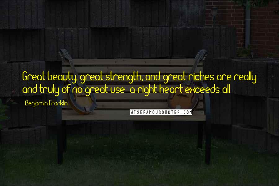 Benjamin Franklin Quotes: Great beauty, great strength, and great riches are really and truly of no great use; a right heart exceeds all