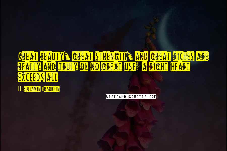 Benjamin Franklin Quotes: Great beauty, great strength, and great riches are really and truly of no great use; a right heart exceeds all