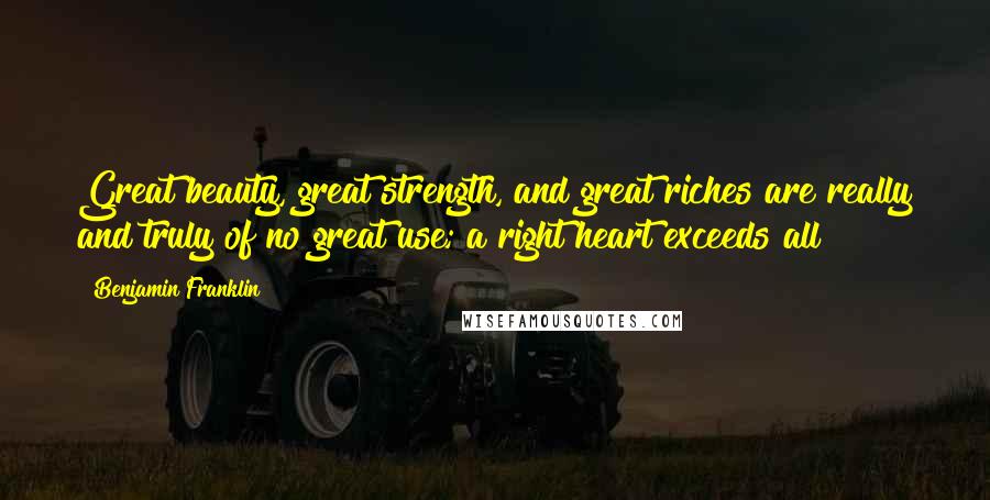 Benjamin Franklin Quotes: Great beauty, great strength, and great riches are really and truly of no great use; a right heart exceeds all