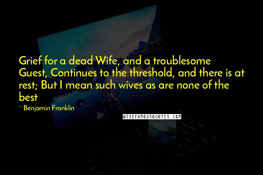 Benjamin Franklin Quotes: Grief for a dead Wife, and a troublesome Guest, Continues to the threshold, and there is at rest; But I mean such wives as are none of the best