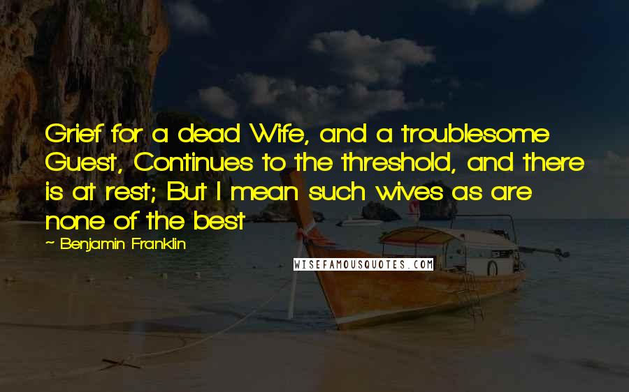 Benjamin Franklin Quotes: Grief for a dead Wife, and a troublesome Guest, Continues to the threshold, and there is at rest; But I mean such wives as are none of the best