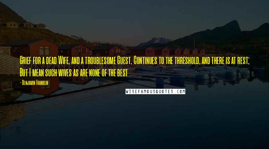 Benjamin Franklin Quotes: Grief for a dead Wife, and a troublesome Guest, Continues to the threshold, and there is at rest; But I mean such wives as are none of the best
