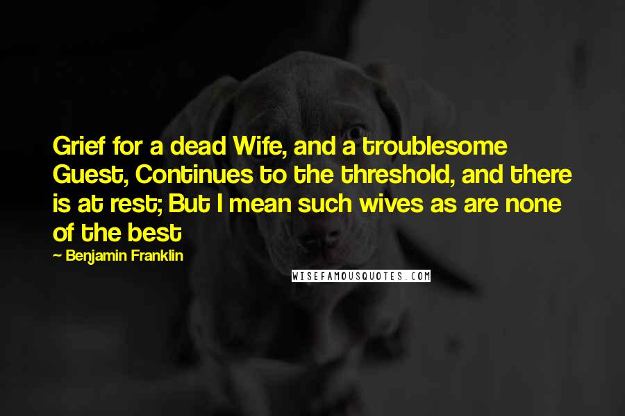 Benjamin Franklin Quotes: Grief for a dead Wife, and a troublesome Guest, Continues to the threshold, and there is at rest; But I mean such wives as are none of the best