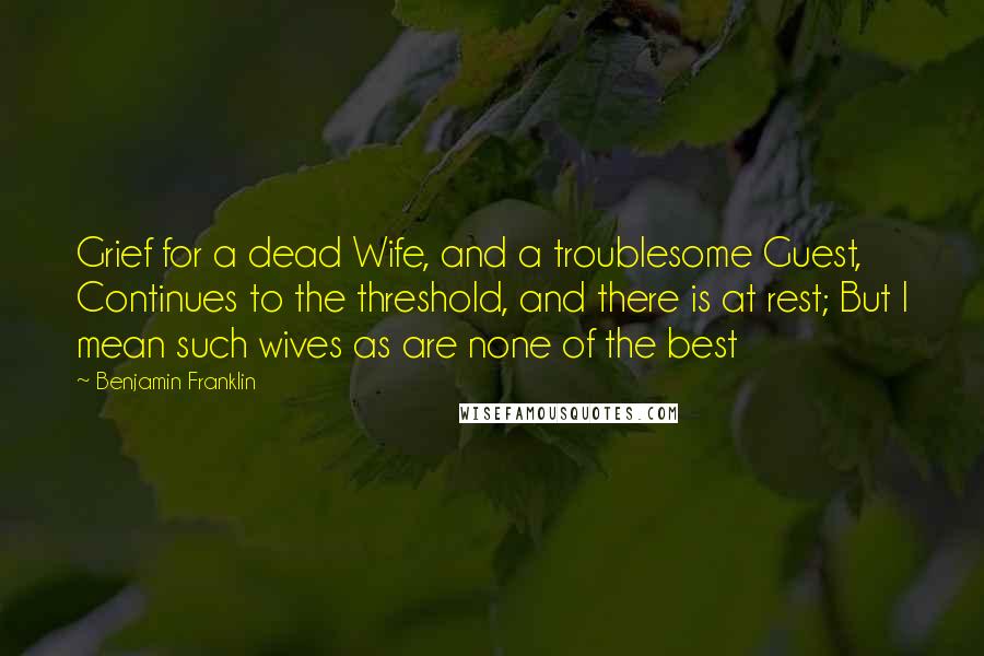 Benjamin Franklin Quotes: Grief for a dead Wife, and a troublesome Guest, Continues to the threshold, and there is at rest; But I mean such wives as are none of the best