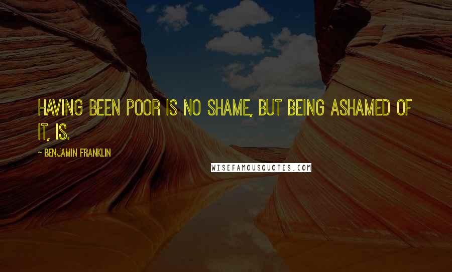 Benjamin Franklin Quotes: Having been poor is no shame, but being ashamed of it, is.