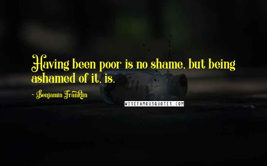 Benjamin Franklin Quotes: Having been poor is no shame, but being ashamed of it, is.