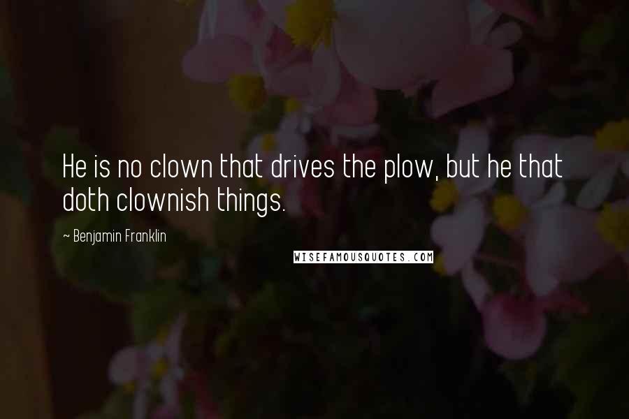 Benjamin Franklin Quotes: He is no clown that drives the plow, but he that doth clownish things.