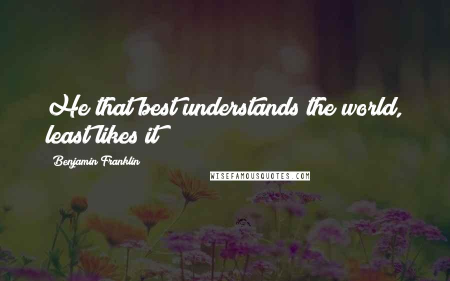 Benjamin Franklin Quotes: He that best understands the world, least likes it