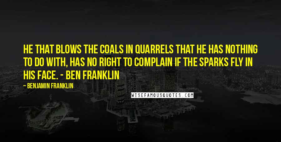 Benjamin Franklin Quotes: He that blows the coals in quarrels that he has nothing to do with, has no right to complain if the sparks fly in his face. - Ben Franklin