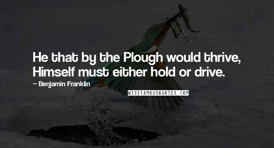Benjamin Franklin Quotes: He that by the Plough would thrive, Himself must either hold or drive.