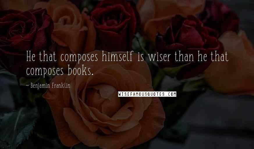 Benjamin Franklin Quotes: He that composes himself is wiser than he that composes books.