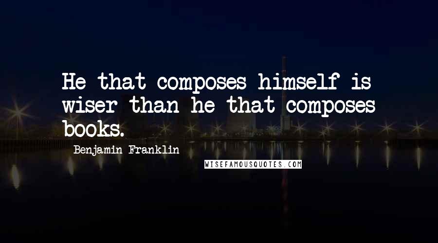 Benjamin Franklin Quotes: He that composes himself is wiser than he that composes books.