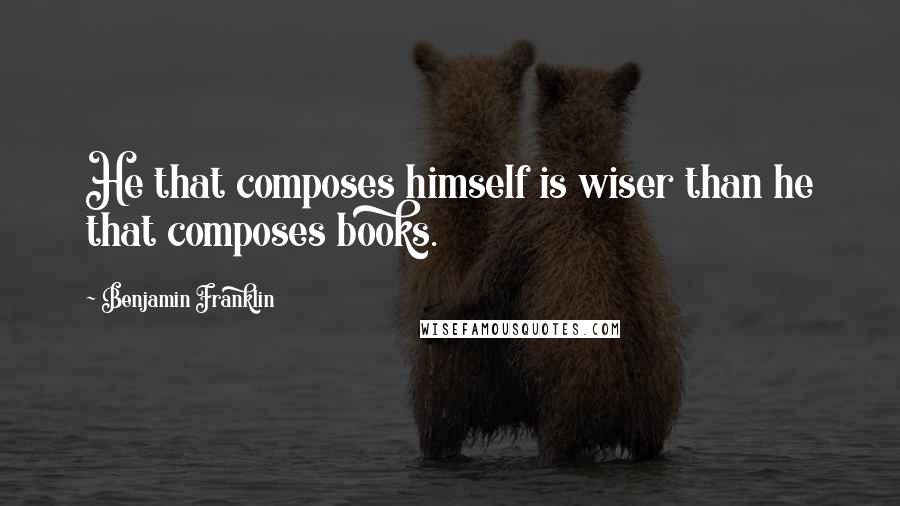 Benjamin Franklin Quotes: He that composes himself is wiser than he that composes books.