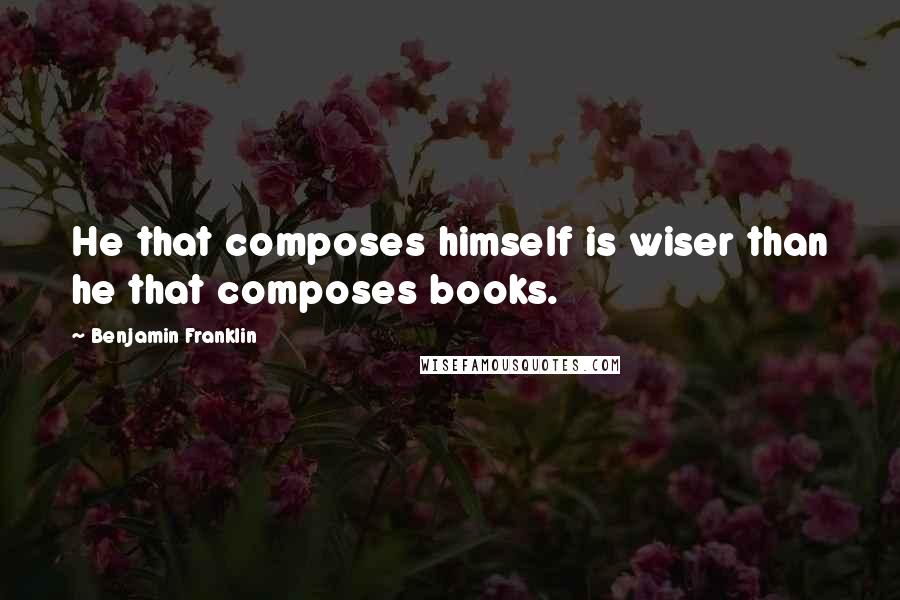 Benjamin Franklin Quotes: He that composes himself is wiser than he that composes books.