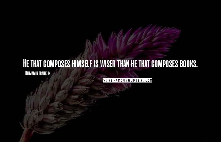 Benjamin Franklin Quotes: He that composes himself is wiser than he that composes books.