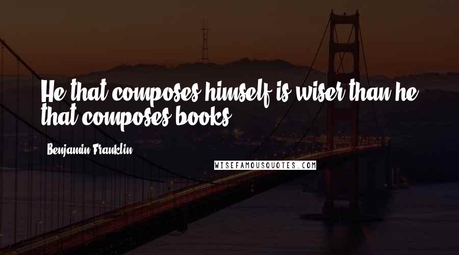 Benjamin Franklin Quotes: He that composes himself is wiser than he that composes books.