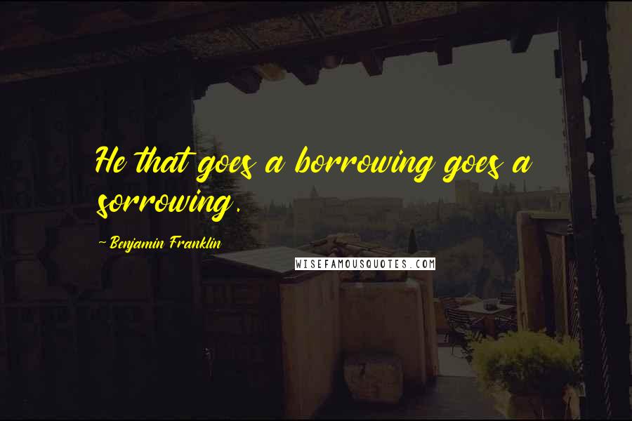 Benjamin Franklin Quotes: He that goes a borrowing goes a sorrowing.