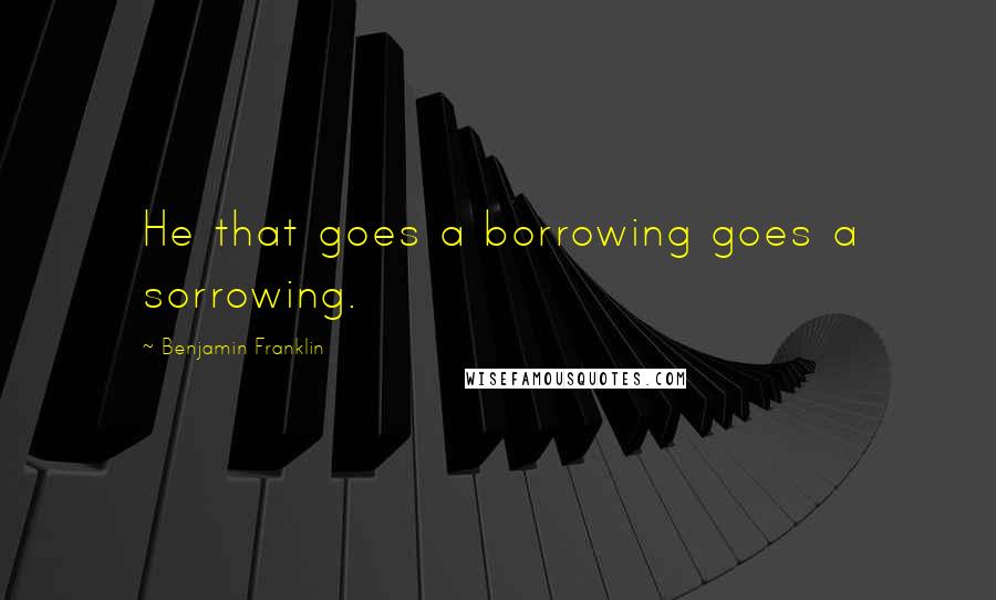 Benjamin Franklin Quotes: He that goes a borrowing goes a sorrowing.