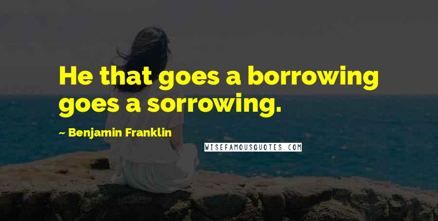 Benjamin Franklin Quotes: He that goes a borrowing goes a sorrowing.