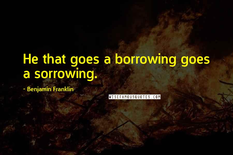 Benjamin Franklin Quotes: He that goes a borrowing goes a sorrowing.