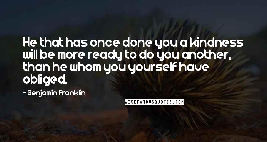 Benjamin Franklin Quotes: He that has once done you a kindness will be more ready to do you another, than he whom you yourself have obliged.