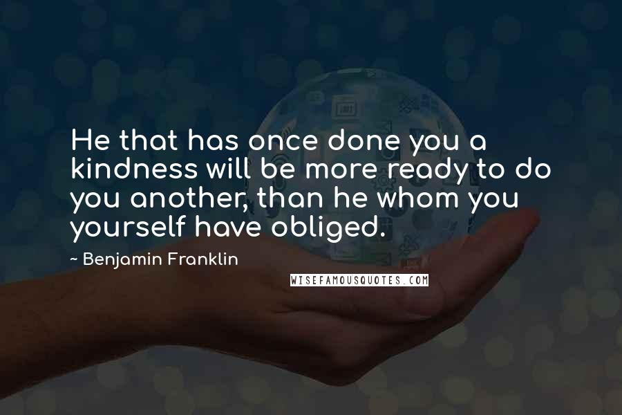 Benjamin Franklin Quotes: He that has once done you a kindness will be more ready to do you another, than he whom you yourself have obliged.