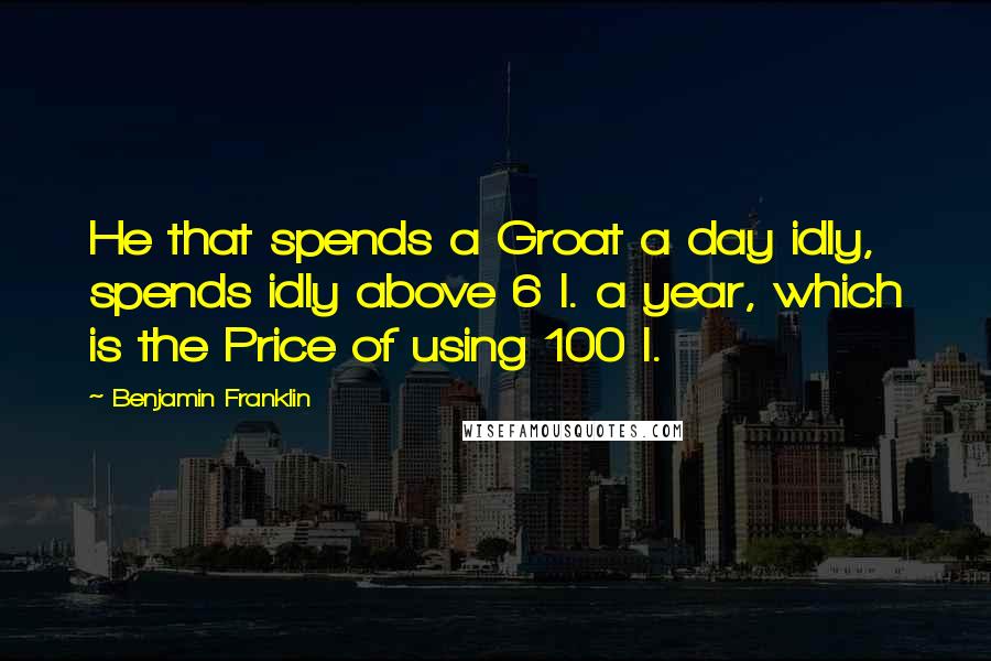 Benjamin Franklin Quotes: He that spends a Groat a day idly, spends idly above 6 l. a year, which is the Price of using 100 l.