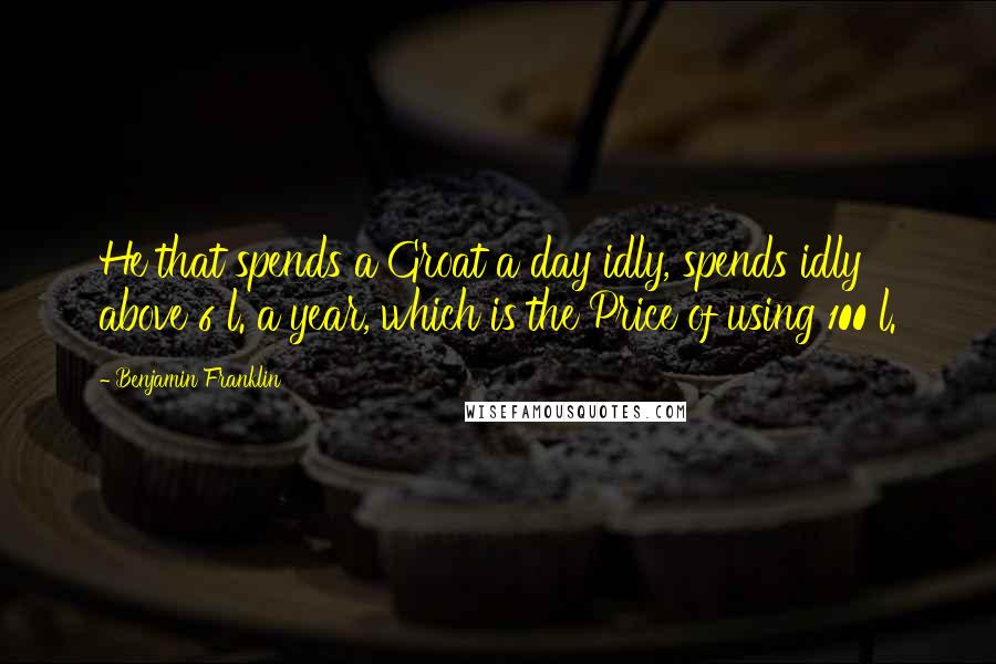 Benjamin Franklin Quotes: He that spends a Groat a day idly, spends idly above 6 l. a year, which is the Price of using 100 l.