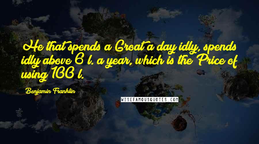 Benjamin Franklin Quotes: He that spends a Groat a day idly, spends idly above 6 l. a year, which is the Price of using 100 l.