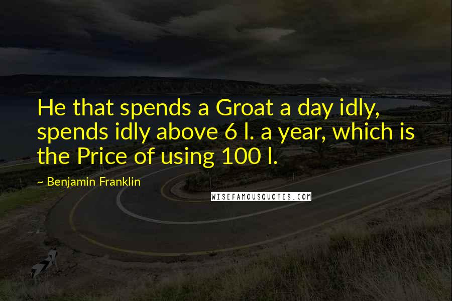 Benjamin Franklin Quotes: He that spends a Groat a day idly, spends idly above 6 l. a year, which is the Price of using 100 l.