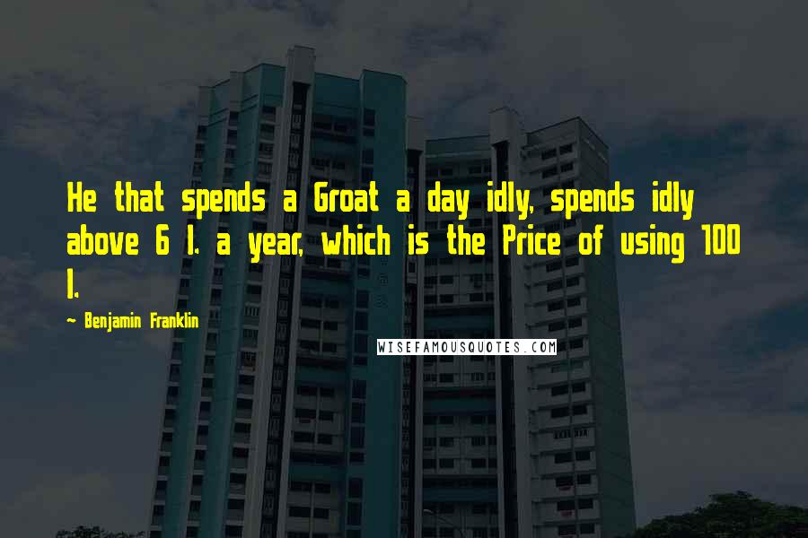 Benjamin Franklin Quotes: He that spends a Groat a day idly, spends idly above 6 l. a year, which is the Price of using 100 l.