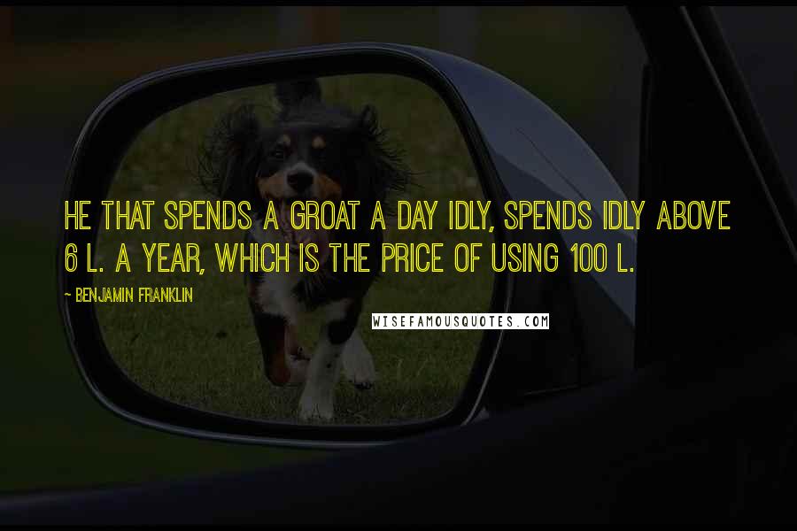 Benjamin Franklin Quotes: He that spends a Groat a day idly, spends idly above 6 l. a year, which is the Price of using 100 l.