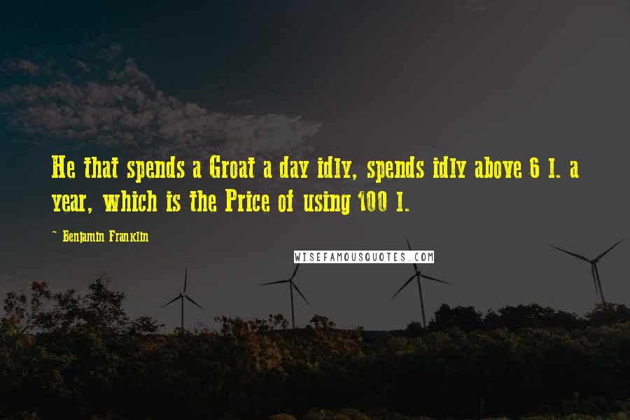 Benjamin Franklin Quotes: He that spends a Groat a day idly, spends idly above 6 l. a year, which is the Price of using 100 l.