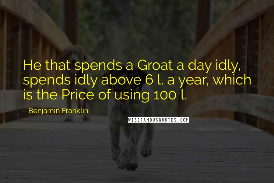 Benjamin Franklin Quotes: He that spends a Groat a day idly, spends idly above 6 l. a year, which is the Price of using 100 l.