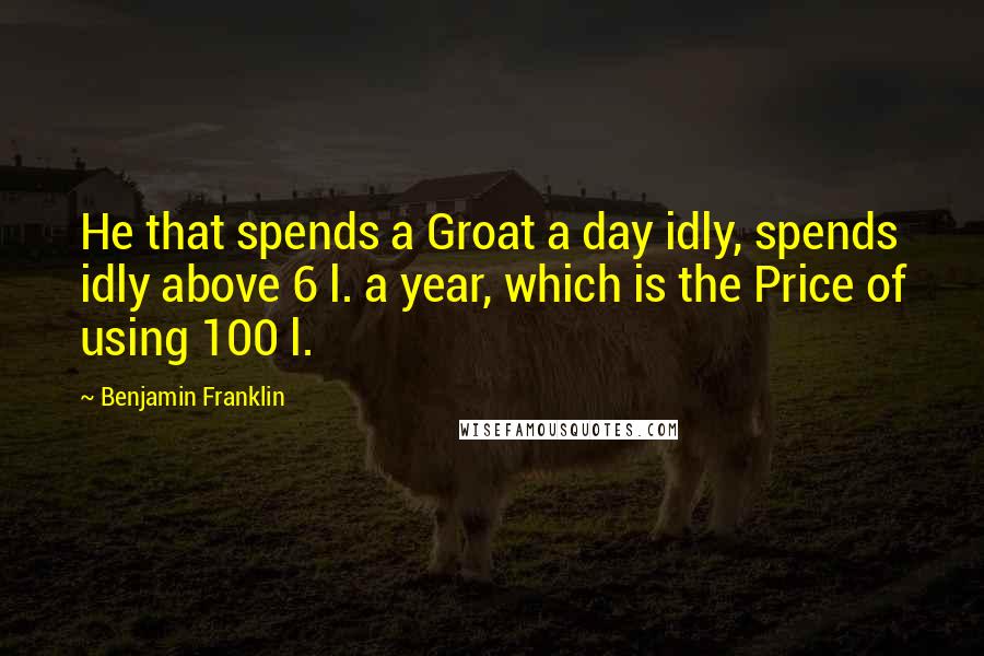 Benjamin Franklin Quotes: He that spends a Groat a day idly, spends idly above 6 l. a year, which is the Price of using 100 l.