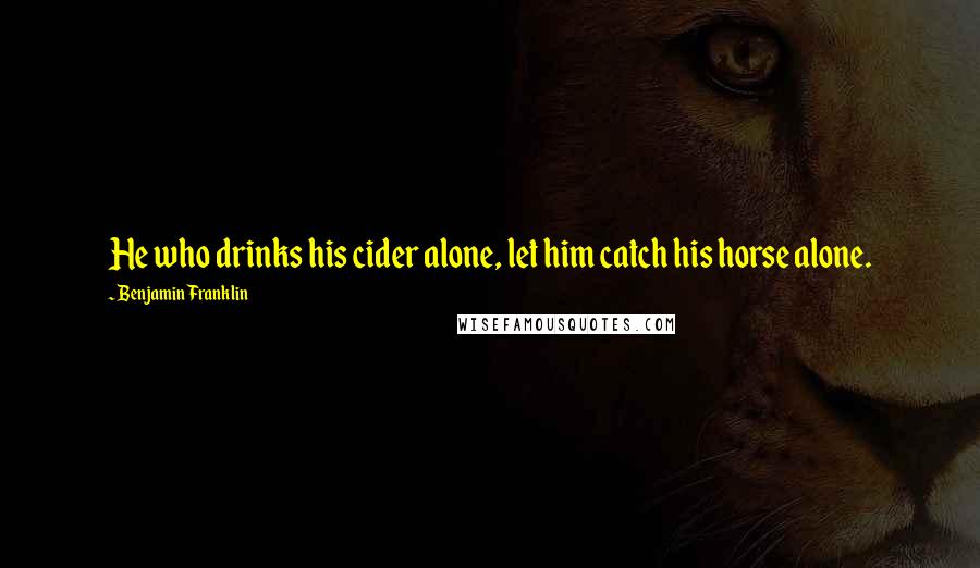 Benjamin Franklin Quotes: He who drinks his cider alone, let him catch his horse alone.