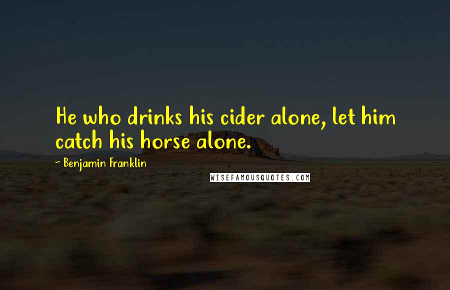 Benjamin Franklin Quotes: He who drinks his cider alone, let him catch his horse alone.