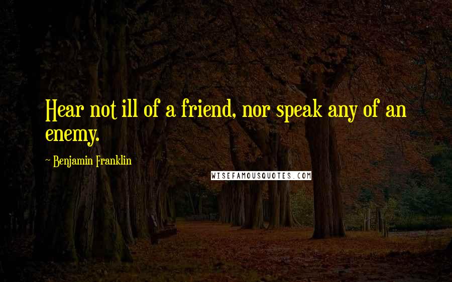 Benjamin Franklin Quotes: Hear not ill of a friend, nor speak any of an enemy.